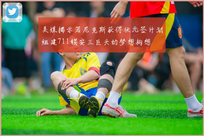 美媒揭示若尼克斯获得状元签计划组建711锡安三巨头的梦想构想