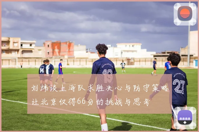 刘炜谈上海队求胜决心与防守策略让北京仅得66分的挑战与思考