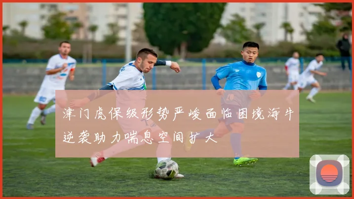 津门虎保级形势严峻面临困境海牛逆袭助力喘息空间扩大