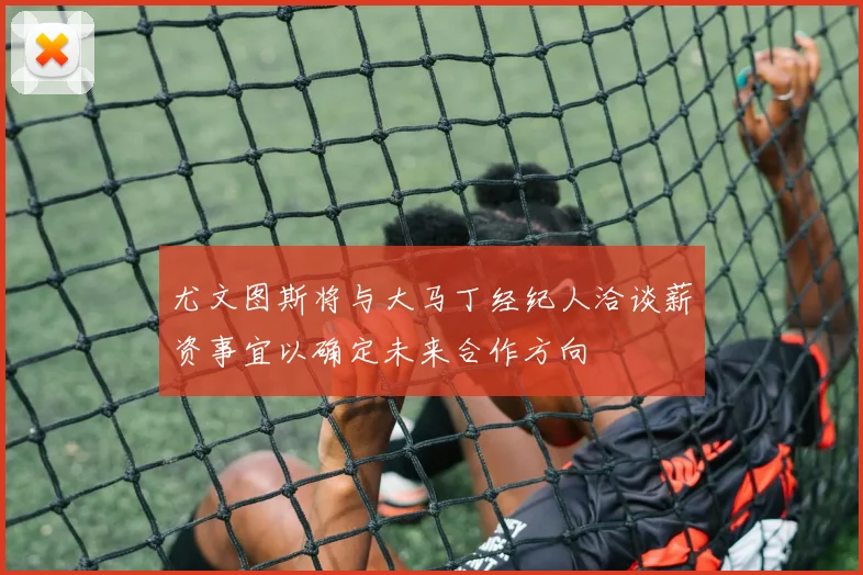 尤文图斯将与大马丁经纪人洽谈薪资事宜以确定未来合作方向