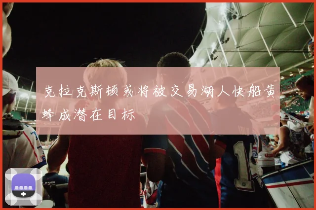 克拉克斯顿或将被交易湖人快船黄蜂成潜在目标