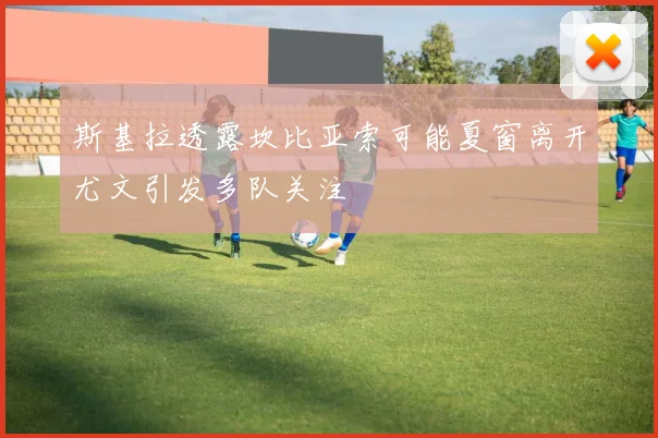 斯基拉透露坎比亚索可能夏窗离开尤文引发多队关注