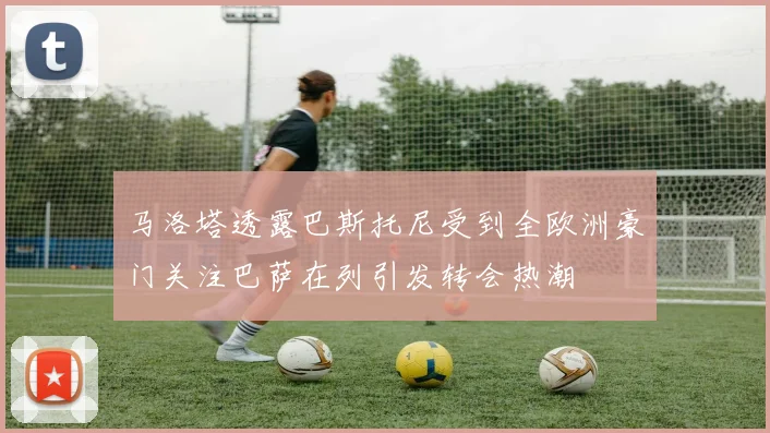 马洛塔透露巴斯托尼受到全欧洲豪门关注巴萨在列引发转会热潮