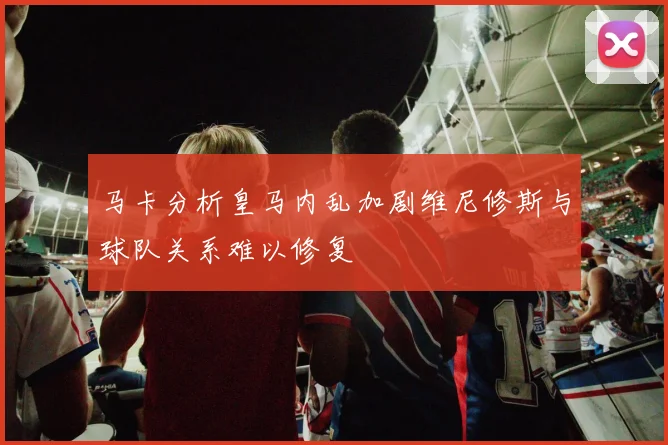 马卡分析皇马内乱加剧维尼修斯与球队关系难以修复