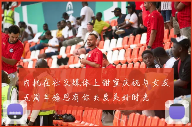 内托在社交媒体上甜蜜庆祝与女友五周年感恩有你共度美好时光