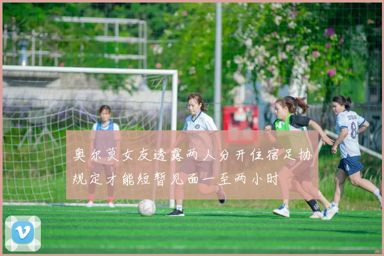 奥尔莫女友透露两人分开住宿足协规定才能短暂见面一至两小时