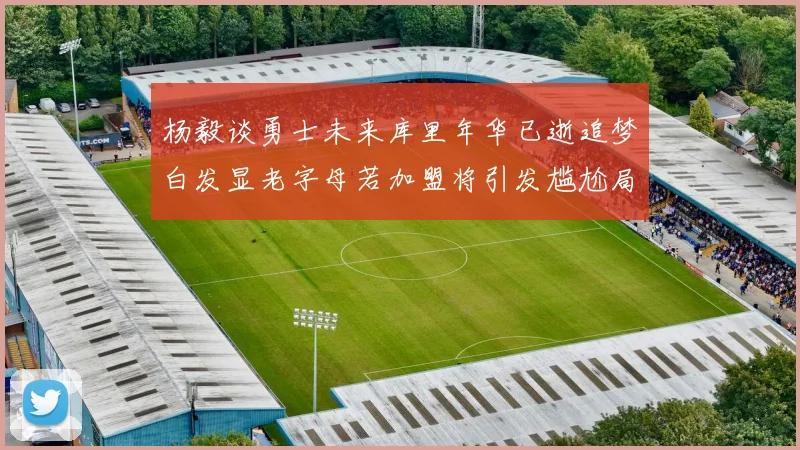 杨毅谈勇士未来库里年华已逝追梦白发显老字母若加盟将引发尴尬局面