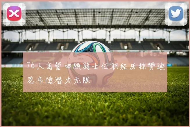 76人高管回顾骑士任职经历称赞迪恩韦德潜力无限
