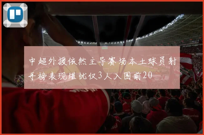 中超外援依然主导赛场本土球员射手榜表现堪忧仅3人入围前20