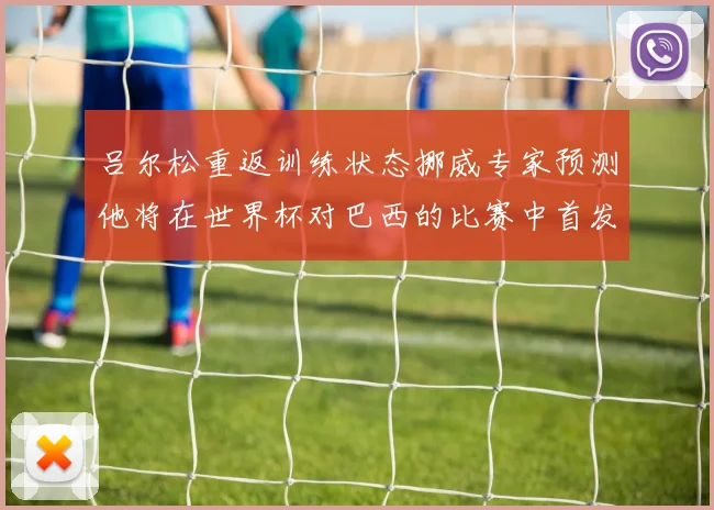 吕尔松重返训练状态挪威专家预测他将在世界杯对巴西的比赛中首发出战