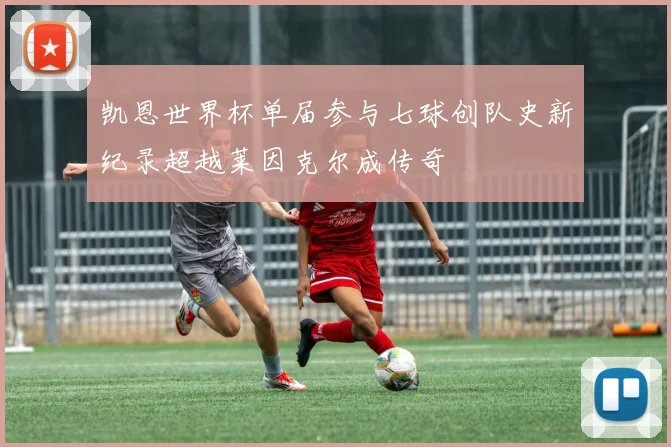 凯恩世界杯单届参与七球创队史新纪录超越莱因克尔成传奇