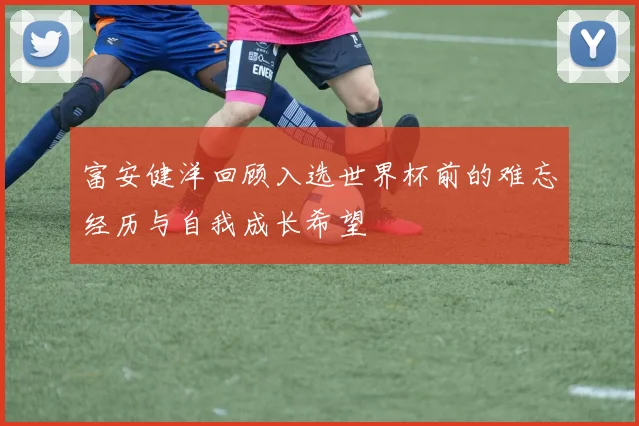 富安健洋回顾入选世界杯前的难忘经历与自我成长希望