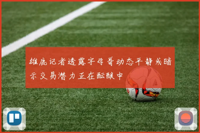 雄鹿记者透露字母哥动态平静或暗示交易潜力正在酝酿中