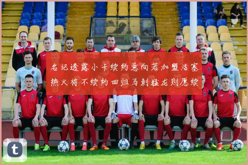 名记透露小卡续约意向若加盟活塞热火将不续约回归马刺猛龙则愿续约