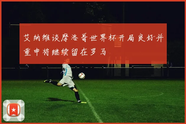 艾纳维谈摩洛哥世界杯开局良好并重申将继续留在罗马