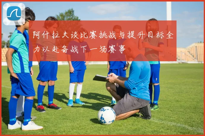 阿什拉夫谈比赛挑战与提升目标全力以赴备战下一场赛事