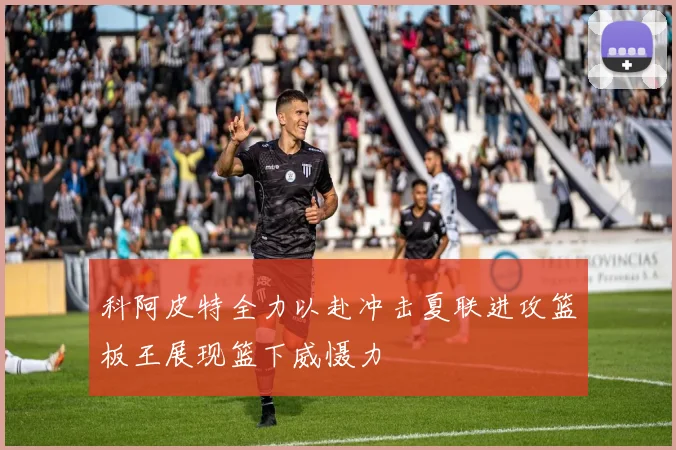 科阿皮特全力以赴冲击夏联进攻篮板王展现篮下威慑力