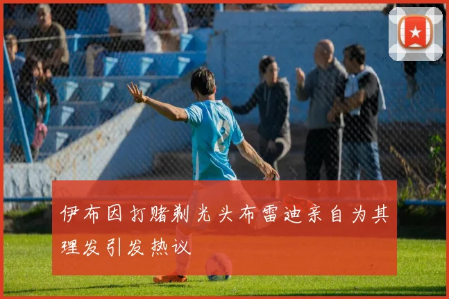 伊布因打赌剃光头布雷迪亲自为其理发引发热议
