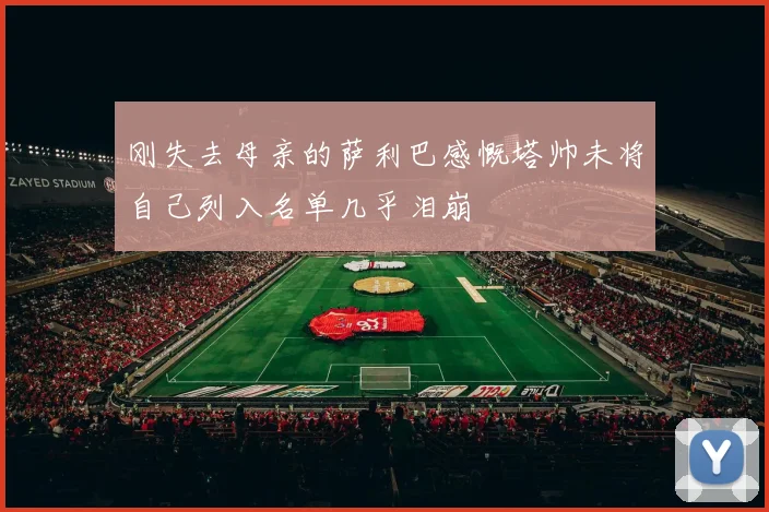 刚失去母亲的萨利巴感慨塔帅未将自己列入名单几乎泪崩