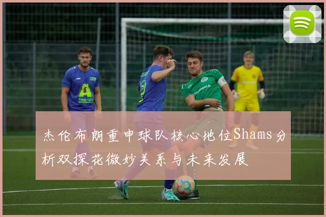 杰伦布朗重申球队核心地位Shams分析双探花微妙关系与未来发展