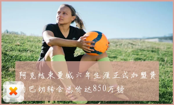 阿克结束曼城六年生涯正式加盟费内巴切转会总价达850万镑