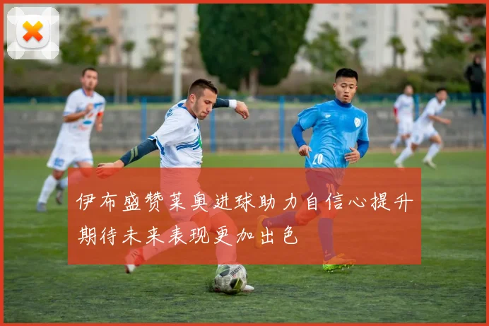 伊布盛赞莱奥进球助力自信心提升期待未来表现更加出色
