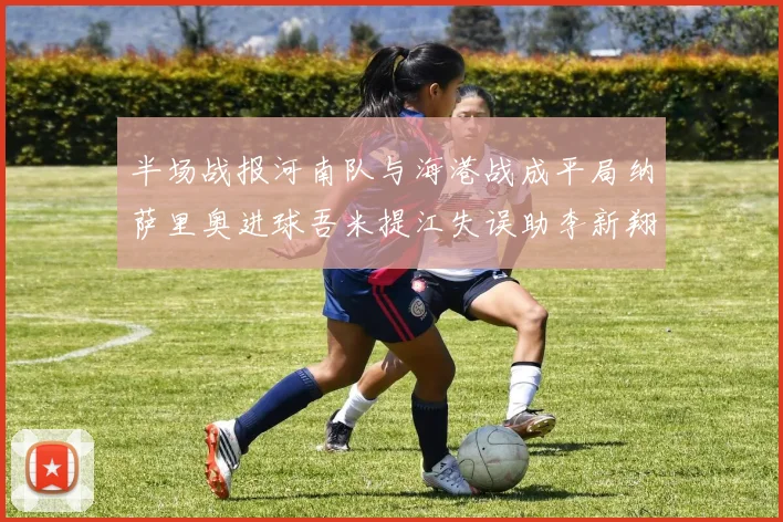 半场战报河南队与海港战成平局纳萨里奥进球吾米提江失误助李新翔扳平